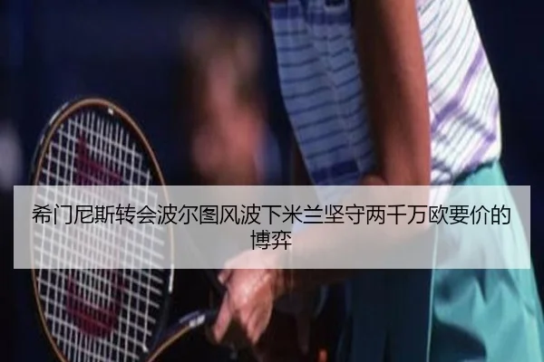 希门尼斯转会波尔图风波下米兰坚守两千万欧要价的博弈